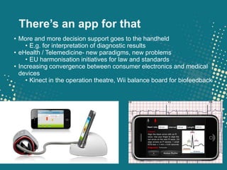 There’s an app for that
• More and more decision support goes to the handheld
     • E.g. for interpretation of diagnostic results
• eHealth / Telemedicine- new paradigms, new problems
     • EU harmonisation initiatives for law and standards
• Increasing convergence between consumer electronics and medical
  devices
     • Kinect in the operation theatre, Wii balance board for biofeedback
 