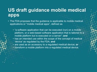 US draft guidance mobile medical
apps
• The FDA proposes that the guidance is applicable to mobile medical
  applications or “mobile medical apps”, defined as

    • “a software application that can be executed (run) on a mobile
      platform, or a web-based software application that is tailored to a
      mobile platform but is executed on a server”; and
    • has an intended use within the scope of the concept of medical
      „device‟ as regulated by the FDA; and
    • are used as an accessory to a regulated medical device; or
    • transform a mobile platform into a regulated medical device.
 