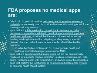 FDA proposes no medical apps
are:
• “electronic “copies” of medical textbooks, teaching aids or reference
  materials, or are solely used to provide clinicians with training or reinforce
  training previously received.
• apps that are solely used to log, record, track, evaluate, or make
  decisions or suggestions related to developing or maintaining general
  health and wellness, provided that they are not intended for curing,
  treating, seeking treatment for mitigating, or diagnosing a specific
  disease, disorder, patient state, or any specific, identifiable health
  condition.
     • possible borderline problems in EU as no „general health and
       wellness‟ exempted category exists under MDD
• apps that are generic aids that assist users but are not commercially
  marketed for a specific medical indication, such as recording audio, note-
  taking, replaying audio with amplification, and other similar functionalities.
• apps that perform the functionality of an electronic health record system
  or personal health record system.
 