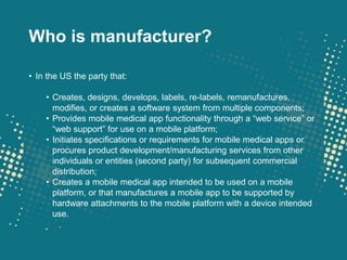 Who is manufacturer?

• In the US the party that:

    • Creates, designs, develops, labels, re-labels, remanufactures,
      modifies, or creates a software system from multiple components;
    • Provides mobile medical app functionality through a “web service” or
      “web support” for use on a mobile platform;
    • Initiates specifications or requirements for mobile medical apps or
      procures product development/manufacturing services from other
      individuals or entities (second party) for subsequent commercial
      distribution;
    • Creates a mobile medical app intended to be used on a mobile
      platform, or that manufactures a mobile app to be supported by
      hardware attachments to the mobile platform with a device intended
      use.
 