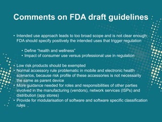 Comments on FDA draft guidelines

• Intended use approach leads to too broad scope and is not clear enough;
  FDA should specify positively the intended uses that trigger regulation

    • Define “health and wellness”
    • Impact of consumer use versus professional use in regulation

• Low risk products should be exempted
• Normal accessory rule problematic in mobile and electronic health
  scenarios, because risk profile of these accessories is not necessarily
  the same as parent device
• More guidance needed for roles and responsibilities of other parties
  involved in the manufacturing (vendors), network services (ISPs) and
  distribution (app stores)
• Provide for modularisation of software and software specific classification
  rules
 