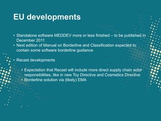 EU developments

• Standalone software MEDDEV more or less finished – to be published in
  December 2011
• Next edition of Manual on Borderline and Classification expected to
  contain some software borderline guidance

• Recast developments

    • Expectation that Recast will include more direct supply chain actor
      responsibilities, like in new Toy Directive and Cosmetics Directive
    • Borderline solution via (likely) EMA
 