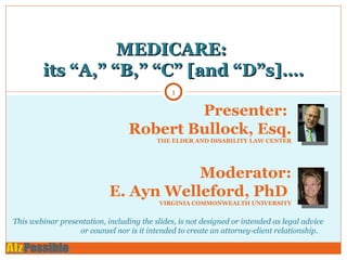 MEDICARE:  its “A,” “B,” “C” [and “D”s]…. Presenter:  Robert Bullock, Esq. THE ELDER AND DISABILITY LAW CENTER Moderator: E. Ayn Welleford, PhD  VIRGINIA COMMONWEALTH UNIVERSITY This webinar presentation, including the slides, is not designed or intended as legal advice or counsel nor is it intended to create an attorney-client relationship.  