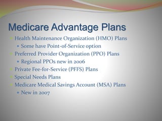 Medicare Advantage Plans
 Health Maintenance Organization (HMO) Plans
 Some have Point-of-Service option
 Preferred Provider Organization (PPO) Plans
 Regional PPOs new in 2006
 Private Fee-for-Service (PFFS) Plans
 Special Needs Plans
 Medicare Medical Savings Account (MSA) Plans
 New in 2007
 