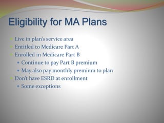 Eligibility for MA Plans
 Live in plan’s service area
 Entitled to Medicare Part A
 Enrolled in Medicare Part B
 Continue to pay Part B premium
 May also pay monthly premium to plan
 Don’t have ESRD at enrollment
 Some exceptions
 