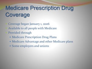 Medicare Prescription Drug
Coverage
 Coverage began January 1, 2006
 Available to all people with Medicare
 Provided through
 Medicare Prescription Drug Plans
 Medicare Advantage and other Medicare plans
 Some employers and unions
 