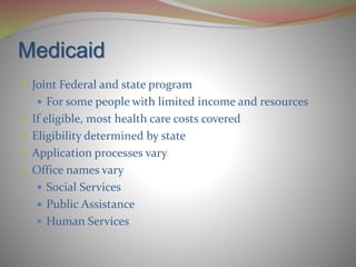 Medicaid
 Joint Federal and state program
 For some people with limited income and resources
 If eligible, most health care costs covered
 Eligibility determined by state
 Application processes vary
 Office names vary
 Social Services
 Public Assistance
 Human Services
 