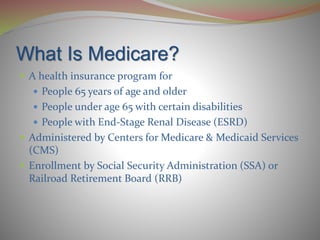 What Is Medicare?
 A health insurance program for
 People 65 years of age and older
 People under age 65 with certain disabilities
 People with End-Stage Renal Disease (ESRD)
 Administered by Centers for Medicare & Medicaid Services
(CMS)
 Enrollment by Social Security Administration (SSA) or
Railroad Retirement Board (RRB)
 