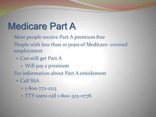 Medicare Part A
 Most people receive Part A premium free
 People with less than 10 years of Medicare- covered
employment
 Can still get Part A
 Will pay a premium
 For information about Part A entitlement
 Call SSA
 1-800-772-1213
 TTY users call 1-800-325-0778
 