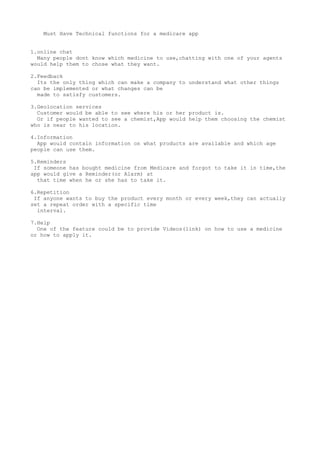 Must Have Technical functions for a medicare app
1.online chat
Many people dont know which medicine to use,chatting with one of your agents
would help them to chose what they want.
2.Feedback
Its the only thing which can make a company to understand what other things
can be implemented or what changes can be
made to satisfy customers.
3.Geolocation services
Customer would be able to see where his or her product is.
Or if people wanted to see a chemist,App would help them choosing the chemist
who is near to his location.
4.Information
App would contain information on what products are available and which age
people can use them.
5.Reminders
If someone has bought medicine from Medicare and forgot to take it in time,the
app would give a Reminder(or Alarm) at
that time when he or she has to take it.
6.Repetition
If anyone wants to buy the product every month or every week,they can actually
set a repeat order with a specific time
interval.
7.Help
One of the feature could be to provide Videos(link) on how to use a medicine
or how to apply it.