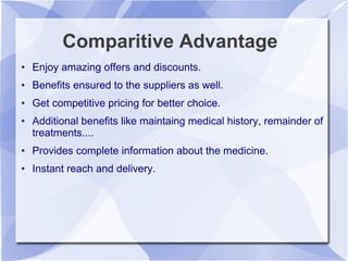 Comparitive Advantage
● Enjoy amazing offers and discounts.
● Benefits ensured to the suppliers as well.
● Get competitive pricing for better choice.
● Additional benefits like maintaing medical history, remainder of
treatments....
● Provides complete information about the medicine.
● Instant reach and delivery.
 
