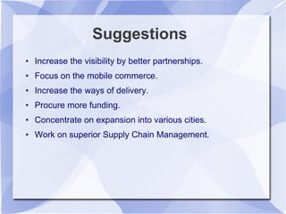 Suggestions
● Increase the visibility by better partnerships.
● Focus on the mobile commerce.
● Increase the ways of delivery.
● Procure more funding.
● Concentrate on expansion into various cities.
● Work on superior Supply Chain Management.
 