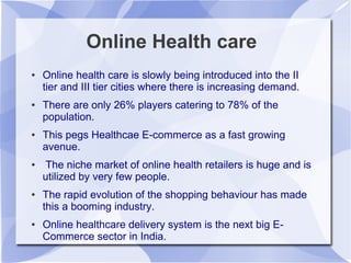 Online Health care
● Online health care is slowly being introduced into the II
tier and III tier cities where there is increasing demand.
● There are only 26% players catering to 78% of the
population.
● This pegs Healthcae E-commerce as a fast growing
avenue.
● The niche market of online health retailers is huge and is
utilized by very few people.
● The rapid evolution of the shopping behaviour has made
this a booming industry.
● Online healthcare delivery system is the next big E-
Commerce sector in India.
 