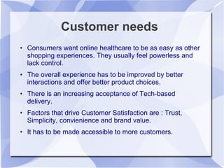 Customer needs
● Consumers want online healthcare to be as easy as other
shopping experiences. They usually feel powerless and
lack control.
● The overall experience has to be improved by better
interactions and offer better product choices.
● There is an increasing acceptance of Tech-based
delivery.
● Factors that drive Customer Satisfaction are : Trust,
Simplicity, convienience and brand value.
● It has to be made accessible to more customers.
 