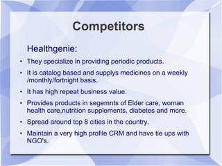 Competitors
Healthgenie:
● They specialize in providing periodic products.
● It is catalog based and supplys medicines on a weekly
/monthly/fortnight basis.
● It has high repeat business value.
● Provides products in segemnts of Elder care, woman
health care,nutrition supplements, diabetes and more.
● Spread around top 8 cities in the country.
● Maintain a very high profile CRM and have tie ups with
NGO's.
 