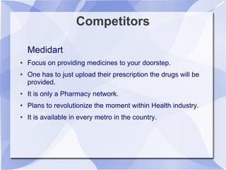 Competitors
Medidart
● Focus on providing medicines to your doorstep.
● One has to just upload their prescription the drugs will be
provided.
● It is only a Pharmacy network.
● Plans to revolutionize the moment within Health industry.
● It is available in every metro in the country.
 