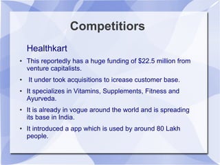 Competitiors
Healthkart
● This reportedly has a huge funding of $22.5 million from
venture capitalists.
● It under took acquisitions to icrease customer base.
● It specializes in Vitamins, Supplements, Fitness and
Ayurveda.
● It is already in vogue around the world and is spreading
its base in India.
● It introduced a app which is used by around 80 Lakh
people.
 