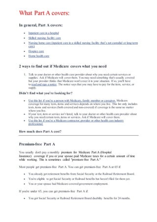 What Part A covers:
In general, Part A covers:
 Inpatient care in a hospital
 Skilled nursing facility care
 Nursing home care (inpatient care in a skilled nursing facility that’s not custodial or long-term
care)
 Hospice care
 Home health care
2 ways to find out if Medicare covers what you need
1. Talk to your doctor or other health care provider about why you need certain services or
supplies. Ask if Medicare will cover them. You may need something that's usually covered
but your provider thinks that Medicare won't cover it in your situation. If so, you'll have
to read and sign a notice. The notice says that you may have to pay for the item, service, or
supply.
Didn’t find what you’re looking for?
 Use this list if you’re a person with Medicare, family member or caregiver. Medicare
coverage for many tests,items and services depends on where you live. This list only includes
tests,items and services (both covered and non-covered) if coverage is the same no matter
where you live.
 If your test, item or service isn’t listed, talk to your doctor or other health care provider about
why you need certain tests,items or services. Ask if Medicare will cover them.
 Use this list if you’re a Medicare contractor, provider or other health care industry
professional.
How much does Part A cost?
Premium-free Part A
You usually don't pay a monthly premium for Medicare Part A (Hospital
Insurance) coverage if you or your spouse paid Medicare taxes for a certain amount of time
while working. This is sometimes called "premium-free Part A."
Most people get premium-free Part A. You can get premium-free Part A at 65 if:
 You already get retirement benefits from Social Security or the Railroad Retirement Board.
 You're eligible to get Social Security or Railroad benefits but haven't filed for them yet.
 You or your spouse had Medicare-covered government employment.
If you're under 65, you can get premium-free Part A if:
 You got Social Security or Railroad Retirement Board disability benefits for 24 months.
 