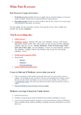 What Part B covers
Part B covers 2 types of services
 Medically necessary services: Services or supplies that are needed to diagnose or treat your
medical condition and that meet accepted standards of medical practice.
 Preventive services: Health care to prevent illness (like the flu) or detect it at an early stage,
when treatment is most likely to work best.
You pay nothing for most preventive services if you get the services from a health care
provider who accepts assignment
.
Part B covers things like:
 Clinical research
 Ambulance services- Medicare will only cover ambulance services to the nearest
appropriate medical facility that’s able to give you the care you need.The ambulance
company must give you an " Advance Beneficiary Notice Of Noncoverage (Abn)"
when both of these apply: You got ambulance services in a non-emergency situation.
The ambulance company believes that Medicare may not pay for your specific
ambulance service.
 Durable medical equipment (DME)
 Mental health
o Inpatient
o Outpatient
o Partial hospitalization
 Limited outpatient prescription drugs
2 ways to find out if Medicare covers what you need
1. Talk to your doctor or other health care provider about why you need certain services or
supplies. Ask if Medicare will cover them. You may need something that's usually covered
but your provider thinks that Medicare won't cover it in your situation. If so, you'll have
to read and sign a notice. The notice says that you may have to pay for the item, service, or
supply.
2. Find out if Medicare covers your item, service, or supply.
Medicare coverage is based on 3 main factors
1. Federal and state laws.
2. National coverage decisions made by Medicare about whether something is covered.
3. Local coverage decisions made by companies in each state that process claims for Medicare.
These companies decide whether something is medically necessary and should be covered in
their area.
 