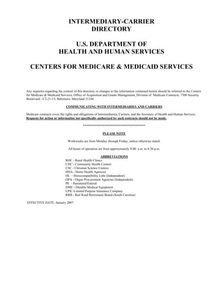 INTERMEDIARY-CARRIER
                                     DIRECTORY

                            U.S. DEPARTMENT OF
                        HEALTH AND HUMAN SERVICES

   CENTERS FOR MEDICARE & MEDICAID SERVICES


Any inquiries regarding the content of this directory or changes to the information contained herein should be referred to the Centers
for Medicare & Medicaid Services, Office of Acquisition and Grants Management, Division of Medicare Contracts, 7500 Security
Boulevard - C2-21-15, Baltimore, Maryland 21244.

                              COMMUNICATING WITH INTERMEDIARIES AND CARRIERS

Medicare contracts cover the rights and obligations of Intermediaries, Carriers, and the Secretary of Health and Human Services.
Requests for action or information not specifically authorized by such contracts should not be made.

                                           **************************************

                                                          PLEASE NOTE

                               Workweeks are from Monday through Friday, unless otherwise stated.

                                All hours of operation are from approximately 8:00 a.m. to 4:30 p.m.

                                                       ABBREVIATIONS
                              RHC - Rural Health Clinics
                              CHC - Community Health Centers
                              CSC - Christian Science Centers
                              HHA - Home Health Agencies
                              HL - Histocompatibility Labs (Independent)
                              OPA - Organ Procurement Agencies (Independent)
                              PE - Parenteral/Enteral
                              DME - Durable Medical Equipment
                              LPIC-Limited Purpose Insurance Company
                              RRB - Rail Road Retirement Board (South Carolina)

EFFECTIVE DATE: January 2007
 
