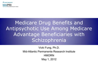 Medicare Drug Benefits and
Antipsychotic Use Among Medicare
   Advantage Beneficiaries with
          Schizophrenia
                   Vicki Fung, Ph.D.
      Mid-Atlantic Permanente Research Institute
                       HMORN
                      May 1, 2012
 