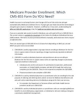 Medicare Provider Enrollment: Which
CMS-855 Form Do YOU Need?
Health insurance is confusing! Seniors over the age of 65 aren’t the only ones who get
overwhelmed by Medicare enrollment forms. Trying to get your head around the terminology is
enough to give anyone a headache. However, as difficult as it may seem, understanding the
different CMS-855 applications is key for healthcare providers who treat seniors.
If you are a provider who wants to enroll in Medicare, you will need to fill out a CMS-855 form.
The current version is available for download at the Centers for Medicare & Medicaid Services
(CMS) website. PDF forms must be printed and filled in manually, while electronic forms may be
completed online.
There are several types of CMS-855 forms to choose from depending on WHO you are and
WHAT you plan to do once enrolled.
1. CMS-855B is used by organizations or groups that are enrolling in Medicare for the first
time in a given state or that are reporting a change to previously reported enrollment
information.
2. CMS-855I is used by individual physicians and practitioners who are enrolling in
Medicare for the first time in a given state or who are reporting changes to previously
reported enrollment information.
 Individuals who are the sole owner of a professional corporation, professional
association, or limited liability company and who bill through that entity may
complete just the CMS 855I. They are not required to complete the CMS 855B.
 Physician assistants also complete a CMS-855I.
3. CMS-855O is used by individual physicians or practitioners who are enrolling for the sole
purpose of ordering and referring items and/or services for Medicare beneficiaries and
who will not be submitting claims to the Medicare program for their own services.
 For example, the Department of Veterans Affairs and Public Health Service
providers would use a CMS-855O.
4. CMS-855R is used by individual physicians or practitioners who are reassigning Medicare
benefits to an enrolled group, organization, or individual or who are making a change to
a previously established reassignment.
 