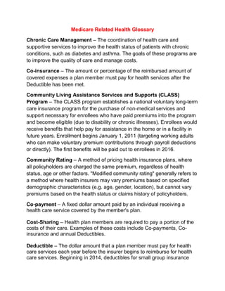 Medicare Related Health Glossary<br />Chronic Care Management – The coordination of health care and supportive services to improve the health status of patients with chronic conditions, such as diabetes and asthma. The goals of these programs are to improve the quality of care and manage costs.<br />Co-insurance – The amount or percentage of the reimbursed amount of covered expenses a plan member must pay for health services after the Deductible has been met.<br />Community Living Assistance Services and Supports (CLASS) Program – The CLASS program establishes a national voluntary long-term care insurance program for the purchase of non-medical services and support necessary for enrollees who have paid premiums into the program and become eligible (due to disability or chronic illnesses). Enrollees would receive benefits that help pay for assistance in the home or in a facility in future years. Enrollment begins January 1, 2011 (targeting working adults who can make voluntary premium contributions through payroll deductions or directly). The first benefits will be paid out to enrollees in 2016.<br />Community Rating – A method of pricing health insurance plans, where all policyholders are charged the same premium, regardless of health status, age or other factors. quot;
Modified community ratingquot;
 generally refers to a method where health insurers may vary premiums based on specified demographic characteristics (e.g. age, gender, location), but cannot vary premiums based on the health status or claims history of policyholders.<br />Co-payment – A fixed dollar amount paid by an individual receiving a health care service covered by the member's plan.<br />Cost-Sharing – Health plan members are required to pay a portion of the costs of their care. Examples of these costs include Co-payments, Co-insurance and annual Deductibles.<br />Deductible – The dollar amount that a plan member must pay for health care services each year before the insurer begins to reimburse for health care services. Beginning in 2014, deductibles for small group insurance plans will be limited to $2,000 for individual policies and $4,000 for family policies.<br />Donut Hole – A gap in prescription drug coverage under Medicare Part D, where beneficiaries pay 100% of their prescription drug costs after their total drug costs exceed an initial coverage limit until they qualify for a second tier of coverage. Under the standard Part D benefit, Medicare covers 75% of drug costs below the initial coverage limit ($2,830 in 2010), and 95% of spending within the second tier level ($6,440 in 2010). The quot;
donut holequot;
 specifically refers to the range between these two levels. Health care reform also provides a $250 rebate for all Medicare Part D enrollees who enter the donut hole in 2010, increases discounts in subsequent years and completely closes the donut hole by 2020.<br />For additional information email Angela@InsProsOfAmerica.com to get your questions answered or call 888-807-2911<br />Dual Eligible – A term used to describe an individual who is eligible for Medicare and for some Medicaid benefits.<br />Electronic Health Record/Electronic Medical Records – Computerized patient health records, including medical, demographic, and administrative information. These records can be created and stored within one organization or shared across multiple health care organizations and sites.<br />Fee-for-Service – A traditional method of paying for medical services where doctors and hospitals are paid a fee for each service they provide.<br />Health Insurance Portability and Accountability Act of 1996 (HIPAA) – This law sets standards for the security and privacy of personal health information. In addition, the law makes it easier for individuals to change jobs without the risk of extended waiting periods due to pre-existing conditions.<br />Health Maintenance Organization (HMO) – A health plan that provides coverage through a network of hospitals, physicians and other health care providers. HMOs usually require the selection of a primary care physician who is responsible for managing and coordinating all health care. Usually, referrals to specialist physicians are required, and the HMO pays only for care provided by an in-network provider<br />Lifetime Benefit Maximum – A limit on the amount an insurer will pay toward the cost of health care services over the lifetime of the policy. Health care reform prohibits lifetime dollar limits on quot;
essential health benefitsquot;
 effective for plan/policy years beginning on or after September 23, 2010. <br />Long-Term Care – Services needed for an individual to live independently in the community, such as home health and personal care, as well as services provided in institutional settings such as nursing homes. Many of these services are not covered by Medicare or private insurance (see also the Community Living Assistance Services and Supports program defined above).<br />Managed Care – A health care delivery system that seeks to reduce the cost of providing health benefits and improve the quality of care. These arrangements often rely on primary care physicians to manage the care their patients receive.<br />Mandatory Benefits – A state or federal requirement that health plans provide coverage for certain benefits, treatment or services.<br />Medicaid – A federal and state funded program that provides medical and health related services to certain low-income Americans. The health reform law expands Medicaid eligibility to non-Medicare eligible individuals with incomes up to 133% of the Federal poverty level, establishing uniform eligibility for adults and children across all states by 2014.<br />Medicare – A federal program that provides health care coverage to people age 65 and older, and to those who are under 65 and are permanently physically disabled or who have a congenital physical disability; or to those who meet other special criteria such as end-stage renal disease. Eligible individuals can receive coverage for hospital services (Medicare Part A), physician based medical services (Medicare Part B) and prescription drugs (Medicare Part D).<br />Medicare Advantage – Also referred to as Medicare Part C, the Medicare Advantage program allows Medicare beneficiaries to receive their Medicare benefits through a private insurance plan.<br />Out-of-Pocket Costs – Health care costs that are not covered by insurance, such as Deductibles, Co-payments, and Co-insurance. Out-of-pocket costs do not include premium costs.<br />Out-of-Pocket Maximum – An annual limit on the amount of money individuals are required to pay out-of-pocket for health care costs, excluding premiums. The health reform law, beginning in 2014, prevents an employer from imposing cost sharing in amounts greater than the current out-of-pocket limits for high-Deductible health plans ($5,950 for an individual policy or $11,900 for a family policy in 2010). These amounts will be adjusted annually.<br />Preferred Provider Organization (PPO) – A type of managed care organization that provides health care coverage through a network of providers. Plan members typically pay higher costs when they seek care from out-of-network providers.<br />Premium – The amount paid, often on a monthly basis, for health insurance. The cost of the premium may be shared between employers or government purchasers, and individuals.<br />Primary Care Provider – A provider, usually a physician, specializing in internal medicine, family practice, or pediatrics, who is responsible for providing primary care and coordinating other necessary health care services for patients.<br />Angela Roach Insurance Broker/Specialist<br />Insurance Professionals of America<br />PO Box 20823 Bradenton, FL 34204<br />888-807-2911 or 941-792-5511<br />Angela@InsProsOfAmerica.com<br />www.SaveOnMyInsurance.com<br />I’ll be happy to give you a free consultation!<br />