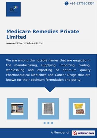 +91-8376808334
A Member of
Medicare Remedies Private
Limited
www.medicareremediesindia.com
We are among the notable names that are engaged in
the manufacturing, supplying, importing, trading,
wholesaling and exporting of optimum quality
Pharmaceutical Medicines and Cancer Drugs that are
known for their optimum formulation and purity.
 