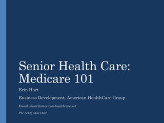 Senior Health Care:
Medicare 101
Erin Hart

Business Development, American HealthCare Group
Email: ehart@american-healthcare.net
Ph: (412) 563-7807

 