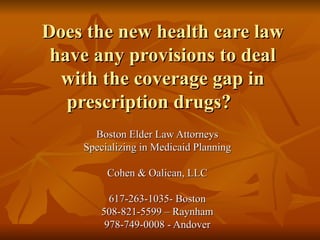 Does the new health care law have any provisions to deal with the coverage gap in prescription drugs? Boston Elder Law Attorneys Specializing in Medicaid Planning Cohen & Oalican, LLC 617-263-1035- Boston 508-821-5599 – Raynham 978-749-0008 - Andover 