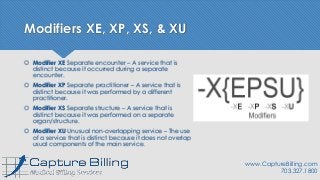 Modifiers XE, XP, XS, & XU
 Modifier XE Separate encounter – A service that is
distinct because it occurred during a separate
encounter.
 Modifier XP Separate practitioner – A service that is
distinct because it was performed by a different
practitioner.
 Modifier XS Separate structure – A service that is
distinct because it was performed on a separate
organ/structure.
 Modifier XU Unusual non-overlapping service – The use
of a service that is distinct because it does not overlap
usual components of the main service.
www.CaptureBilling.com
703.327.1800
 