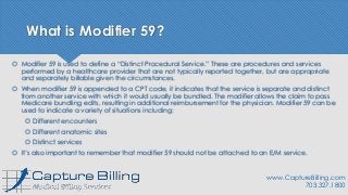What is Modifier 59?
 Modifier 59 is used to define a “Distinct Procedural Service.” These are procedures and services
performed by a healthcare provider that are not typically reported together, but are appropriate
and separately billable given the circumstances.
 When modifier 59 is appended to a CPT code, it indicates that the service is separate and distinct
from another service with which it would usually be bundled. The modifier allows the claim to pass
Medicare bundling edits, resulting in additional reimbursement for the physician. Modifier 59 can be
used to indicate a variety of situations including:
 Different encounters
 Different anatomic sites
 Distinct services
 It’s also important to remember that modifier 59 should not be attached to an E/M service.
www.CaptureBilling.com
703.327.1800
 