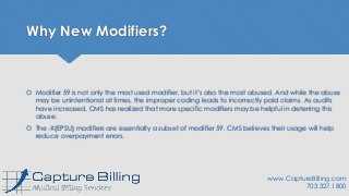 Why New Modifiers?
 Modifier 59 is not only the most used modifier, but it’s also the most abused. And while the abuse
may be unintentional at times, the improper coding leads to incorrectly paid claims. As audits
have increased, CMS has realized that more specific modifiers may be helpful in deterring this
abuse.
 The -X{EPSU} modifiers are essentially a subset of modifier 59. CMS believes their usage will help
reduce overpayment errors.
www.CaptureBilling.com
703.327.1800
 