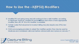 How to Use the –X{EPSU} Modifiers
 Modifier 59 is not going away and will continue to be a valid modifier, according
to Medicare. However, modifier 59 should NOT be used when a more appropriate
modifier, like a XE, XP, XS or XU modifier, is available.
 Certain codes that are prone to incorrect billing may also require one of the new
modifiers.
 CMS is encouraging providers to adopt the modifiers quickly; they may be used by
Medicare and considered valid even before national edits are in place on January 1st.
www.CaptureBilling.com
703.327.1800
 