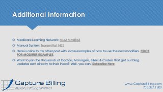 Additional Information
 Medicare Learning Network: MLM MM8863
 Manual System: Transmittal 1422
 Here is a link to my other post with some examples of how to use the new modifiers. CLICK
FOR MODIFIER EXAMPLES
 Want to join the thousands of Doctors, Managers, Billers & Coders that get our blog
updates sent directly to their inbox? Well, you can. Subscribe Here
www.CaptureBilling.com
703.327.1800
 