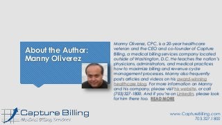 About the Author:
Manny Oliverez
Manny Oliverez, CPC, is a 20-year healthcare
veteran and the CEO and co-founder of Capture
Billing, a medical billing services company located
outside of Washington, D.C. He teaches the nation’s
physicians, administrators, and medical practices
how to maximize billing and revenue cycle
management processes. Manny also frequently
posts articles and videos on his award-winning
healthcare blog. For more information on Manny
and his company, please visit his website, or call
(703)327-1800. And if you’re on LinkedIn, please look
for him there too. READ MORE
www.CaptureBilling.com
703.327.1800
 