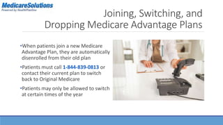 Joining, Switching, and 
Dropping Medicare Advantage Plans 
•When patients join a new Medicare 
Advantage Plan, they are automatically 
disenrolled from their old plan 
•Patients must call 1-844-839-0813 or 
contact their current plan to switch 
back to Original Medicare 
•Patients may only be allowed to switch 
at certain times of the year 
 