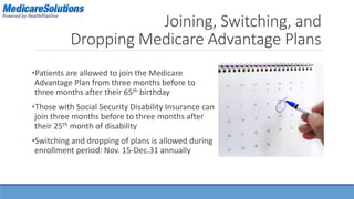 Joining, Switching, and 
Dropping Medicare Advantage Plans 
•Patients are allowed to join the Medicare 
Advantage Plan from three months before to 
three months after their 65th birthday 
•Those with Social Security Disability Insurance can 
join three months before to three months after 
their 25th month of disability 
•Switching and dropping of plans is allowed during 
enrollment period: Nov. 15-Dec.31 annually 
 