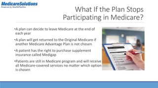 What If the Plan Stops 
Participating in Medicare? 
•A plan can decide to leave Medicare at the end of 
each year 
•A plan will get returned to the Original Medicare if 
another Medicare Advantage Plan is not chosen 
•A patient has the right to purchase supplement 
insurance called Medigap 
•Patients are still in Medicare program and will receive 
all Medicare-covered services no matter which option 
is chosen 
 