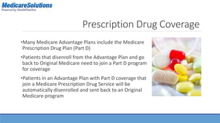 Prescription Drug Coverage 
•Many Medicare Advantage Plans include the Medicare 
Prescription Drug Plan (Part D) 
•Patients that disenroll from the Advantage Plan and go 
back to Original Medicare need to join a Part D program 
for coverage 
•Patients in an Advantage Plan with Part D coverage that 
join a Medicare Prescription Drug Service will be 
automatically disenrolled and sent back to an Original 
Medicare program 
 