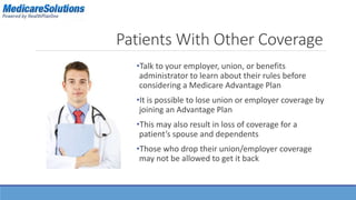 Patients With Other Coverage 
•Talk to your employer, union, or benefits 
administrator to learn about their rules before 
considering a Medicare Advantage Plan 
•It is possible to lose union or employer coverage by 
joining an Advantage Plan 
•This may also result in loss of coverage for a 
patient’s spouse and dependents 
•Those who drop their union/employer coverage 
may not be allowed to get it back 
 