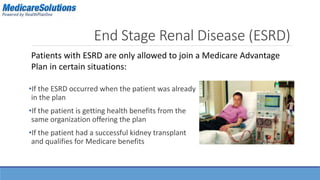 End Stage Renal Disease (ESRD) 
Patients with ESRD are only allowed to join a Medicare Advantage 
Plan in certain situations: 
•If the ESRD occurred when the patient was already 
in the plan 
•If the patient is getting health benefits from the 
same organization offering the plan 
•If the patient had a successful kidney transplant 
and qualifies for Medicare benefits 
 