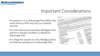 Important Considerations 
•If a patient is in an Advantage Plan HMO, they 
must choose a PCP and only use network 
services 
•It is not necessary to purchase Medigap if the 
patient is already enrolled in a Medicare 
Advantage Plan 
•It is illegal for anyone to sell a Medigap policy 
to someone already on an Advantage Plan 
 