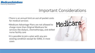 Important Considerations 
•There is an annual limit on out-of-pocket costs 
for medical services 
•Medicare Advantage Plans are not allowed to 
charge more than Original Medicare for 
services like dialysis, chemotherapy, and skilled 
nurse facility care 
•It is possible to join a plan with any pre-existing 
condition except for ESRD, in most 
cases 
 