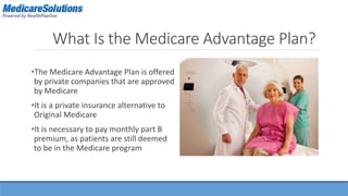 What Is the Medicare Advantage Plan? 
•The Medicare Advantage Plan is offered 
by private companies that are approved 
by Medicare 
•It is a private insurance alternative to 
Original Medicare 
•It is necessary to pay monthly part B 
premium, as patients are still deemed 
to be in the Medicare program 
 
