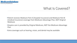 What Is Covered? 
•Patient receives Medicare Part A (hospital insurance) and Medicare Part B 
(medical insurance) coverage from Medicare Advantage Plan, NOT Original 
Medicare 
•Hospice care is provided by Original Medicare, NOT the Medicare Advantage 
Plan 
•Extra coverage such as hearing, vision, and dental may be available 
 