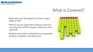 What Is Covered? 
•Most plans are Managed Care Plans using a 
HMO or PPO 
•Patient may be required to choose a primary 
care physician (PCP) and get a referral to see a 
specialist 
•Patients may only be allowed to use approved 
facilities, hospitals, and physicians 
 