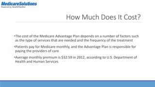 How Much Does It Cost? 
•The cost of the Medicare Advantage Plan depends on a number of factors such 
as the type of services that are needed and the frequency of the treatment 
•Patients pay for Medicare monthly, and the Advantage Plan is responsible for 
paying the providers of care 
•Average monthly premium is $32.59 in 2012, according to U.S. Department of 
Health and Human Services 
 