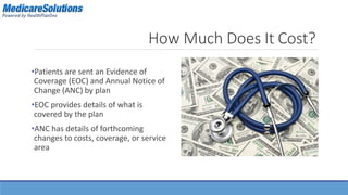 How Much Does It Cost? 
•Patients are sent an Evidence of 
Coverage (EOC) and Annual Notice of 
Change (ANC) by plan 
•EOC provides details of what is 
covered by the plan 
•ANC has details of forthcoming 
changes to costs, coverage, or service 
area 
 