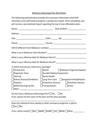 Medicare Advantage Plan Worksheet

The following questionnaire provides the necessary information that SHIP
volunteers and staff need to prepare a comparison report. Once completed, you
will receive a personalized report regarding the top 3 most affordable plans.

Name: _______________________________          Date of Birth: ________________

Address: ___________________________________________________________

City: __________________________ State: ______ Zip: _________________

Phone: ________________________ County: _____________________________

SSN (if different from Medicare number): _________________________________

What is your Medicare Claim Number? ___________________________________

What is your effective date for Medicare Part A? ___________________________

What is your effective date for Medicare Part B? ___________________________

In which area do you need more coverage?
Chiropractic                Dental           Diabetes Programs/Supplies
Diagnostic Tests             Durable Medical Equipment
Hearing                     Home Health
Kidney Disease/Conditions Long Term Care Outpatient Rehabilitation
Podiatry                    Preventive Services    Prosthetic Devices
Skilled Nursing Facility    Transportation         Vision
Other ______________________________________________

Do you have a Medicare Advantage Plan? Yes No
If yes, please list the name of the plan and the plan provider.
_________________________________________________________
Does the individual have subsidy or other assistance programs in place?
Yes No

If yes, which one(s)? QI1 QMB SLMB LIS QDWI Other __________
 